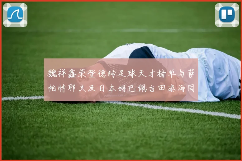 魏祥鑫荣登德转足球天才榜单与萨帕特耶夫及日本姆巴佩吉田凑海同列