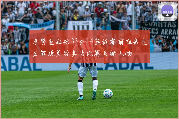 李贤重狂砍33分14篮板赛前准备充分解说员称其为比赛关键人物