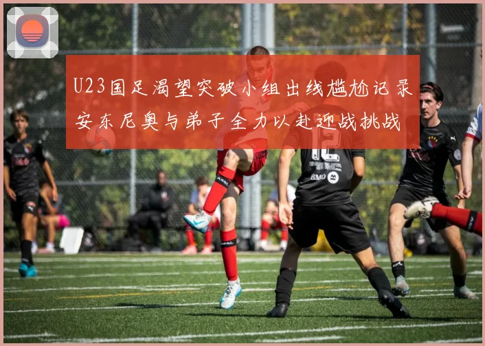U23国足渴望突破小组出线尴尬记录安东尼奥与弟子全力以赴迎战挑战