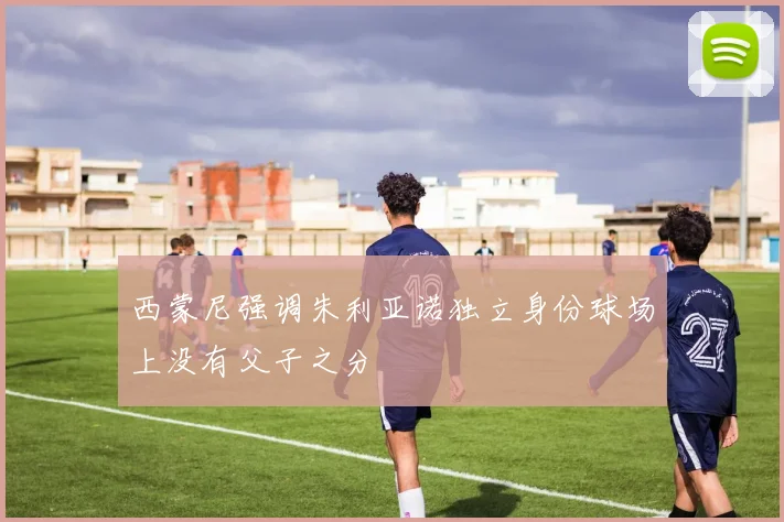 西蒙尼强调朱利亚诺独立身份球场上没有父子之分