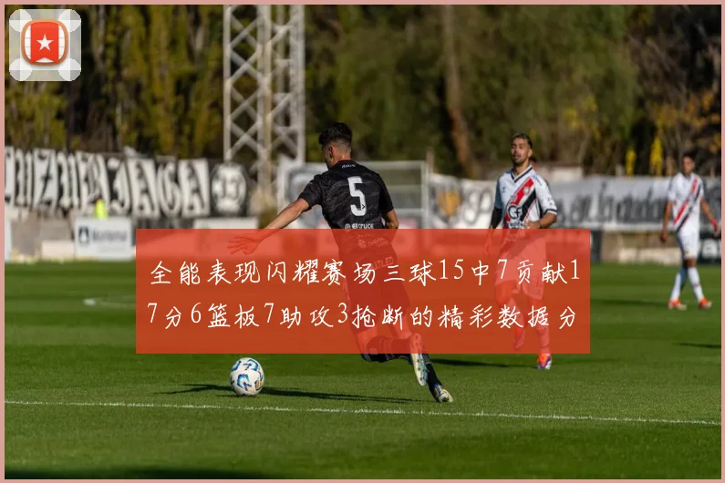 全能表现闪耀赛场三球15中7贡献17分6篮板7助攻3抢断的精彩数据分析