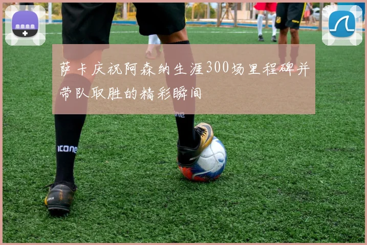 萨卡庆祝阿森纳生涯300场里程碑并带队取胜的精彩瞬间