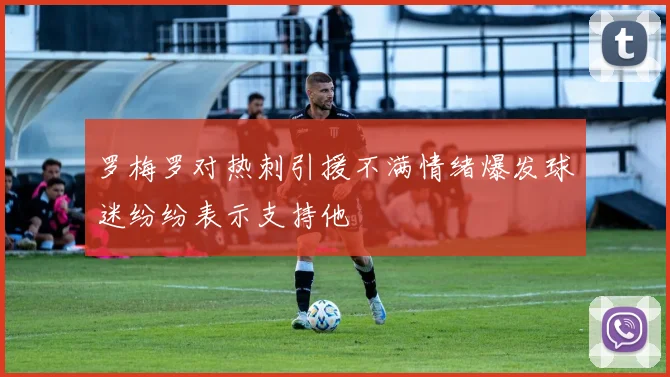 罗梅罗对热刺引援不满情绪爆发球迷纷纷表示支持他