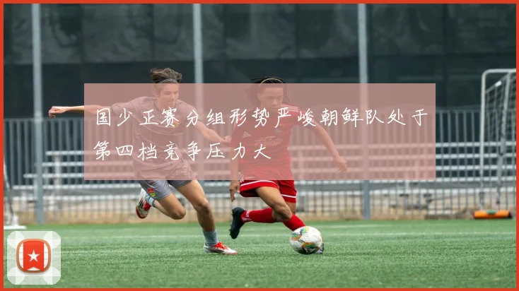 国少正赛分组形势严峻朝鲜队处于第四档竞争压力大