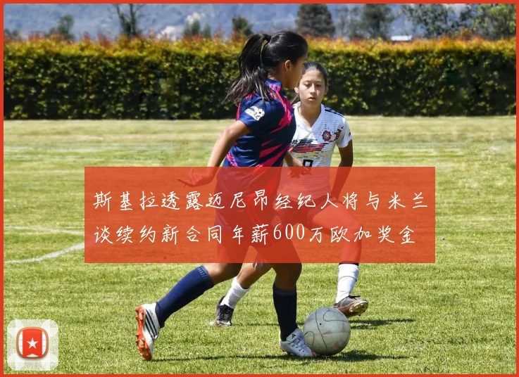 斯基拉透露迈尼昂经纪人将与米兰谈续约新合同年薪600万欧加奖金