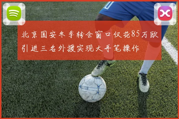 北京国安冬季转会窗口仅花85万欧引进三名外援实现大手笔操作