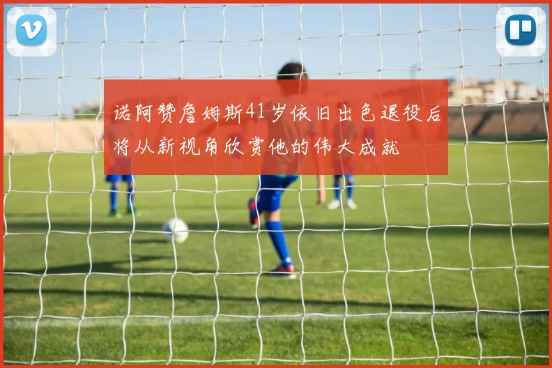 诺阿赞詹姆斯41岁依旧出色退役后将从新视角欣赏他的伟大成就