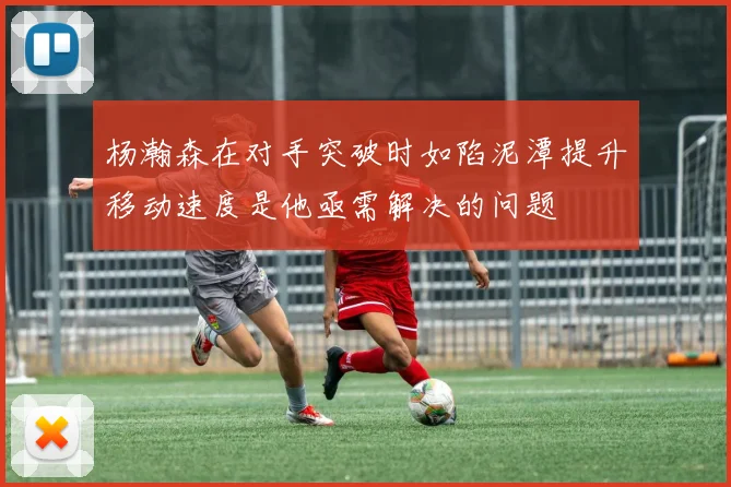 杨瀚森在对手突破时如陷泥潭提升移动速度是他亟需解决的问题