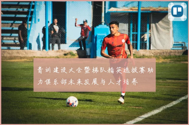 青训建设大会暨梯队精英选拔赛助力俱乐部未来发展与人才培养