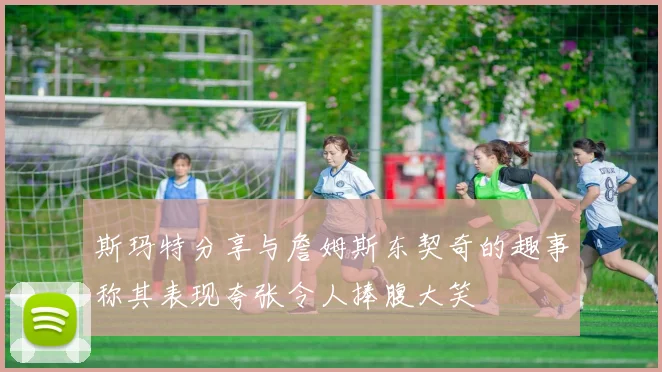 斯玛特分享与詹姆斯东契奇的趣事称其表现夸张令人捧腹大笑