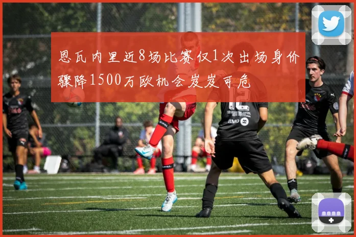 恩瓦内里近8场比赛仅1次出场身价骤降1500万欧机会岌岌可危