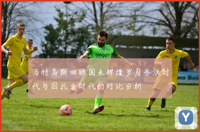 马特乌斯回顾国米辉煌岁月齐沃时代与因扎吉时代的对比分析