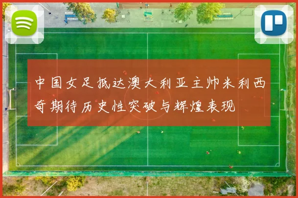 中国女足抵达澳大利亚主帅米利西奇期待历史性突破与辉煌表现