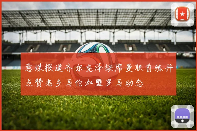 意媒报道齐尔克泽缺席曼联首练并点赞老乡马伦加盟罗马动态