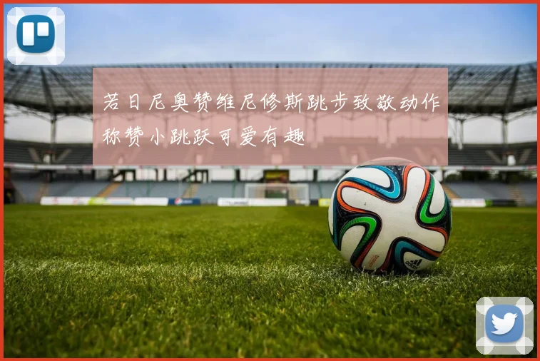 若日尼奥赞维尼修斯跳步致敬动作称赞小跳跃可爱有趣