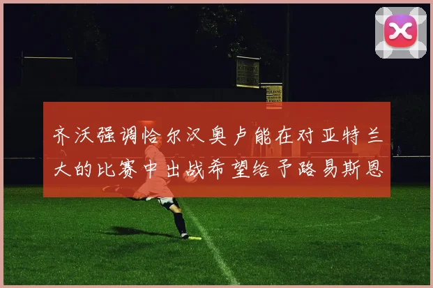 齐沃强调恰尔汉奥卢能在对亚特兰大的比赛中出战希望给予路易斯恩里克更多时间和信任