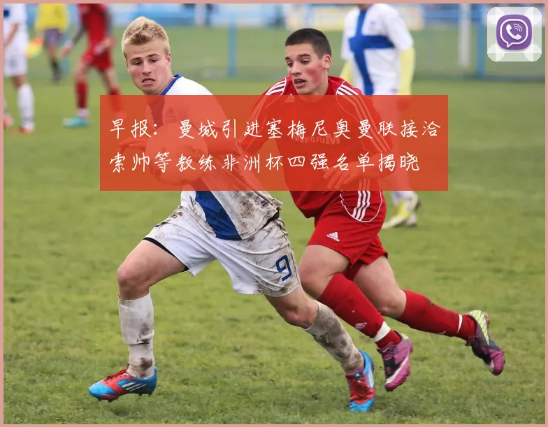 早报：曼城引进塞梅尼奥曼联接洽索帅等教练非洲杯四强名单揭晓