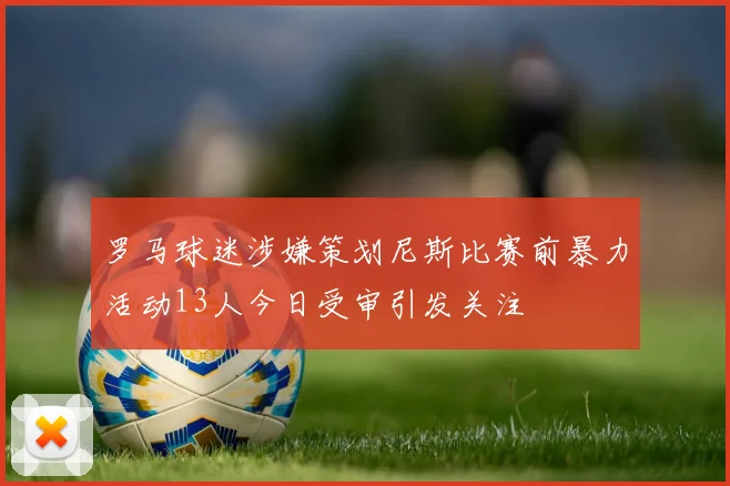 罗马球迷涉嫌策划尼斯比赛前暴力活动13人今日受审引发关注
