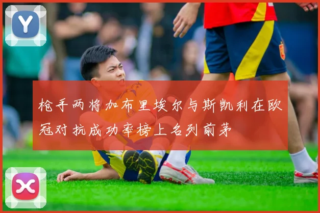 枪手两将加布里埃尔与斯凯利在欧冠对抗成功率榜上名列前茅