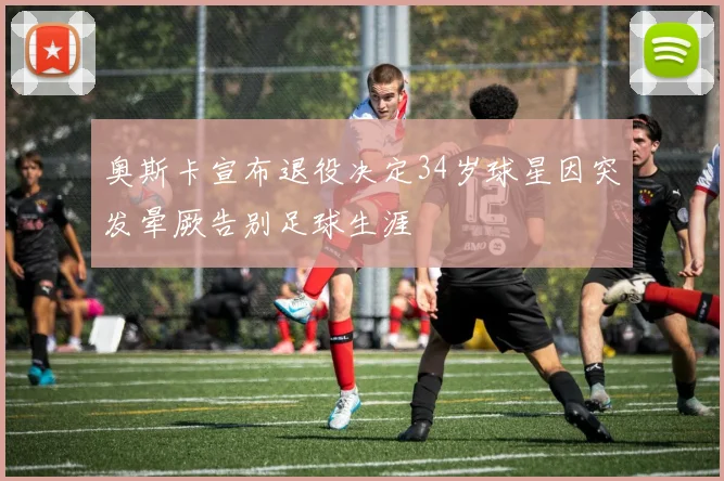 奥斯卡宣布退役决定34岁球星因突发晕厥告别足球生涯