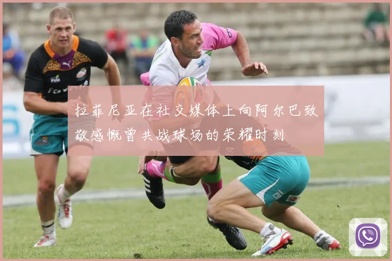 拉菲尼亚在社交媒体上向阿尔巴致敬感慨曾共战球场的荣耀时刻