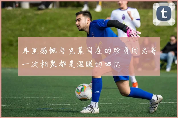 库里感慨与克莱同在的珍贵时光每一次相聚都是温暖的回忆