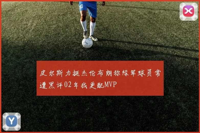 皮尔斯力挺杰伦布朗称绿军球员常遭黑评02年我更配MVP