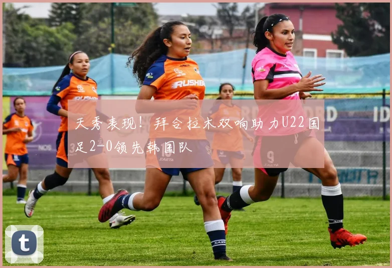 天秀表现！拜合拉木双响助力U22国足2-0领先韩国队
