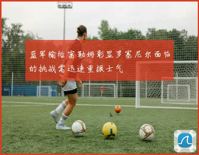 蓝军输给富勒姆彰显罗塞尼尔面临的挑战需迅速重振士气