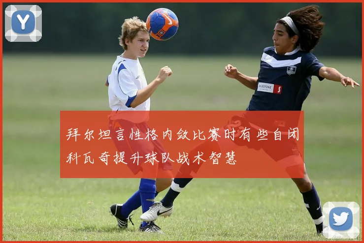 拜尔坦言性格内敛比赛时有些自闭科瓦奇提升球队战术智慧