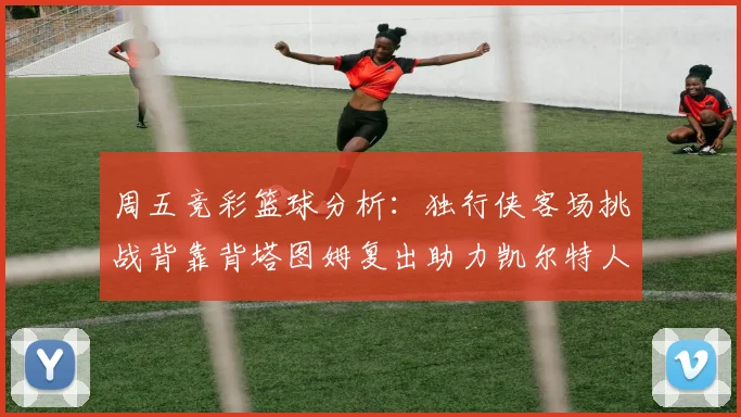 周五竞彩篮球分析：独行侠客场挑战背靠背塔图姆复出助力凯尔特人