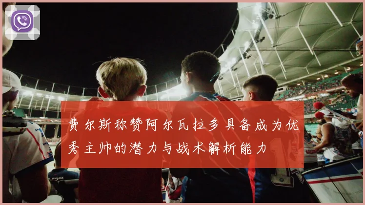 费尔斯称赞阿尔瓦拉多具备成为优秀主帅的潜力与战术解析能力