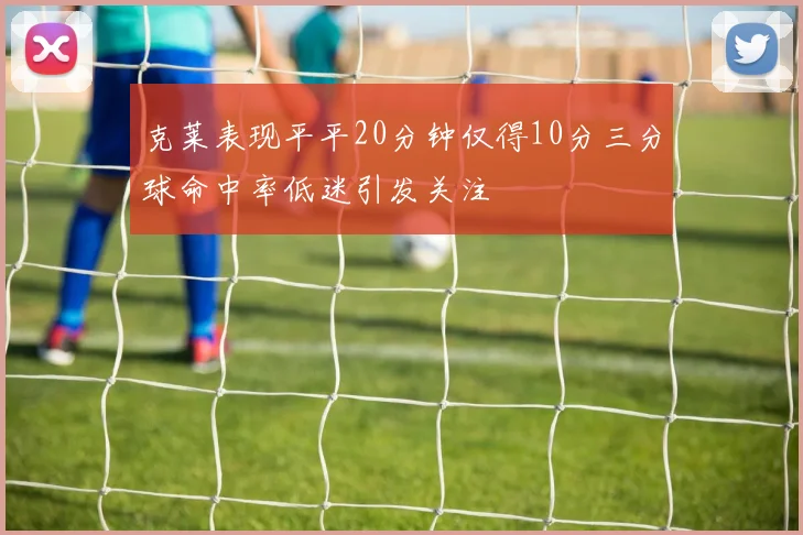 克莱表现平平20分钟仅得10分三分球命中率低迷引发关注